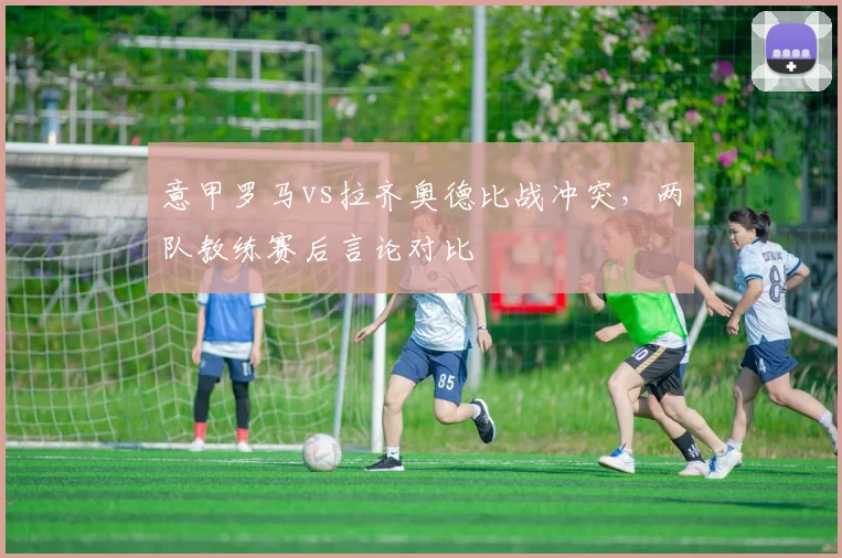 意甲罗马vs拉齐奥德比战冲突，两队教练赛后言论对比