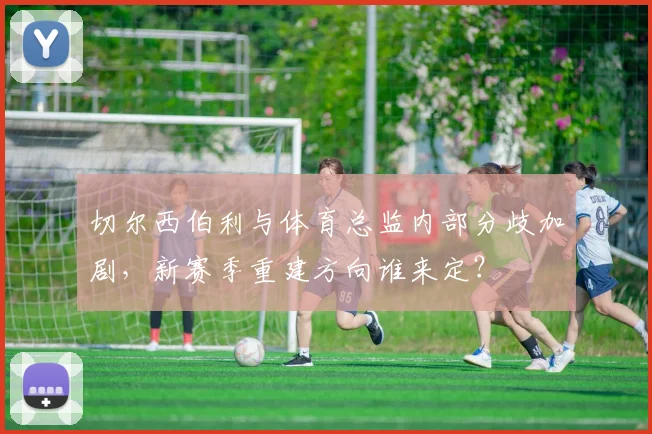 切尔西伯利与体育总监内部分歧加剧，新赛季重建方向谁来定？